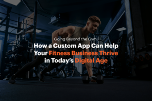 Going Beyond the Gym: How a Custom App Can Help Your Fitness Business Thrive in Today’s Digital Age